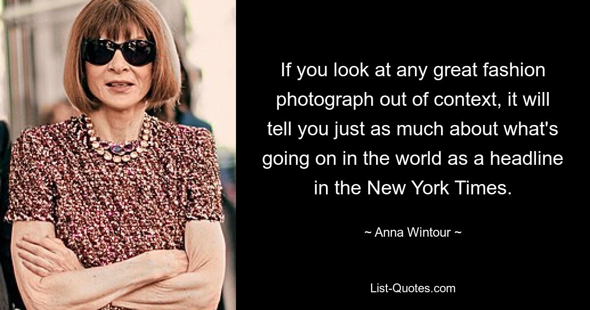 If you look at any great fashion photograph out of context, it will tell you just as much about what's going on in the world as a headline in the New York Times. — © Anna Wintour