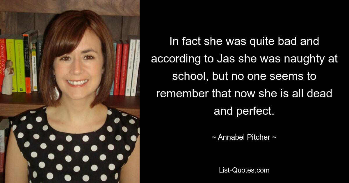 In fact she was quite bad and according to Jas she was naughty at school, but no one seems to remember that now she is all dead and perfect. — © Annabel Pitcher