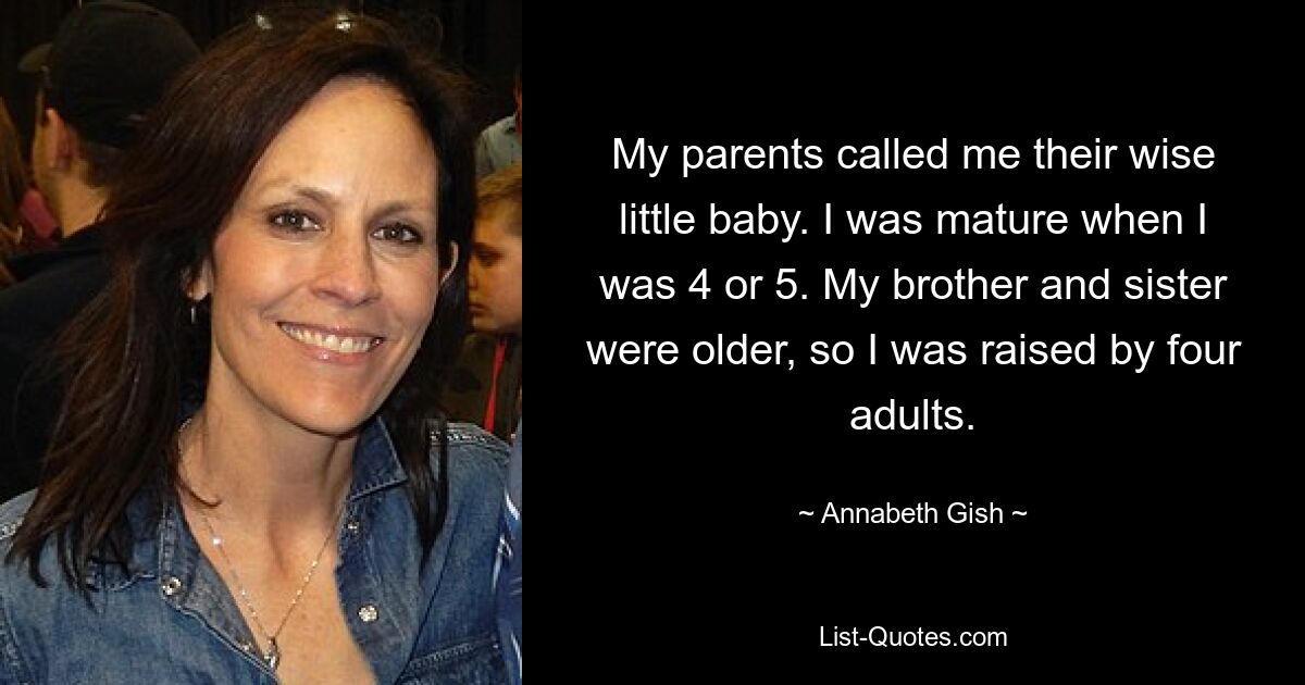 My parents called me their wise little baby. I was mature when I was 4 or 5. My brother and sister were older, so I was raised by four adults. — © Annabeth Gish