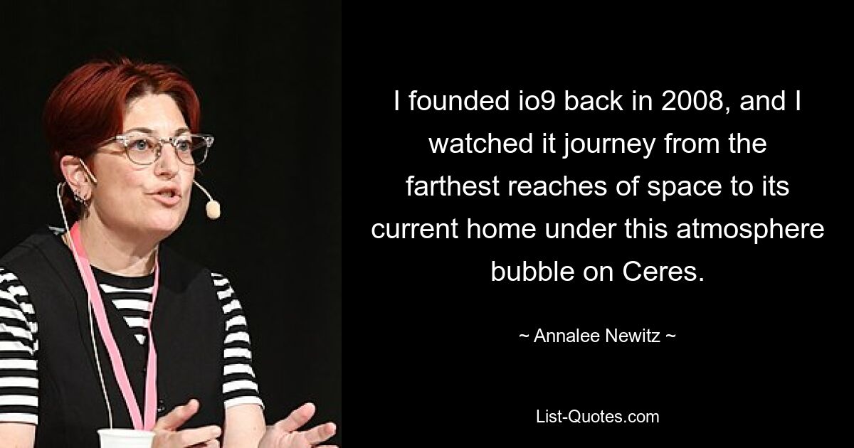 I founded io9 back in 2008, and I watched it journey from the farthest reaches of space to its current home under this atmosphere bubble on Ceres. — © Annalee Newitz