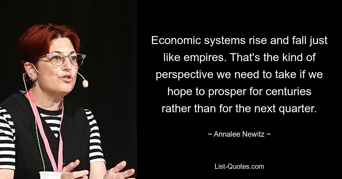 Economic systems rise and fall just like empires. That's the kind of perspective we need to take if we hope to prosper for centuries rather than for the next quarter. — © Annalee Newitz