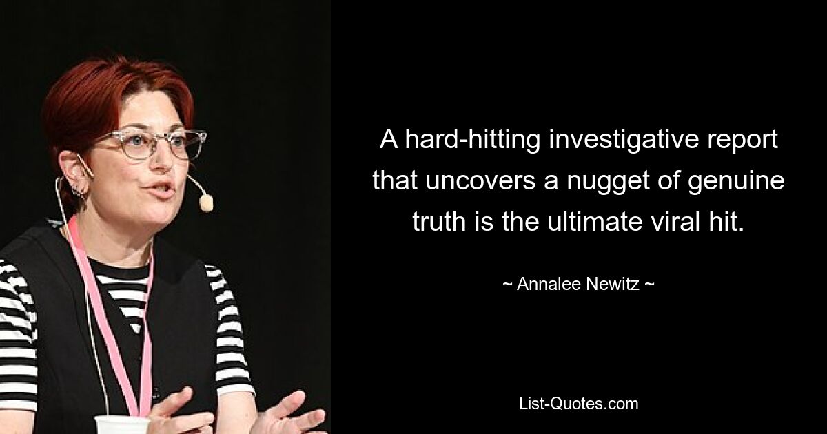 A hard-hitting investigative report that uncovers a nugget of genuine truth is the ultimate viral hit. — © Annalee Newitz