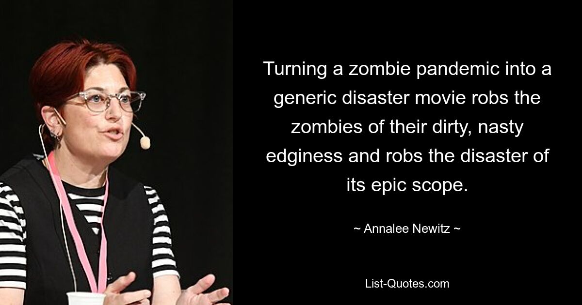 Turning a zombie pandemic into a generic disaster movie robs the zombies of their dirty, nasty edginess and robs the disaster of its epic scope. — © Annalee Newitz