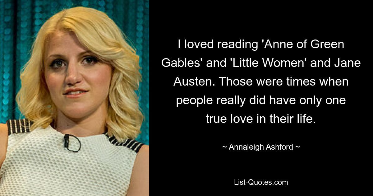 I loved reading 'Anne of Green Gables' and 'Little Women' and Jane Austen. Those were times when people really did have only one true love in their life. — © Annaleigh Ashford