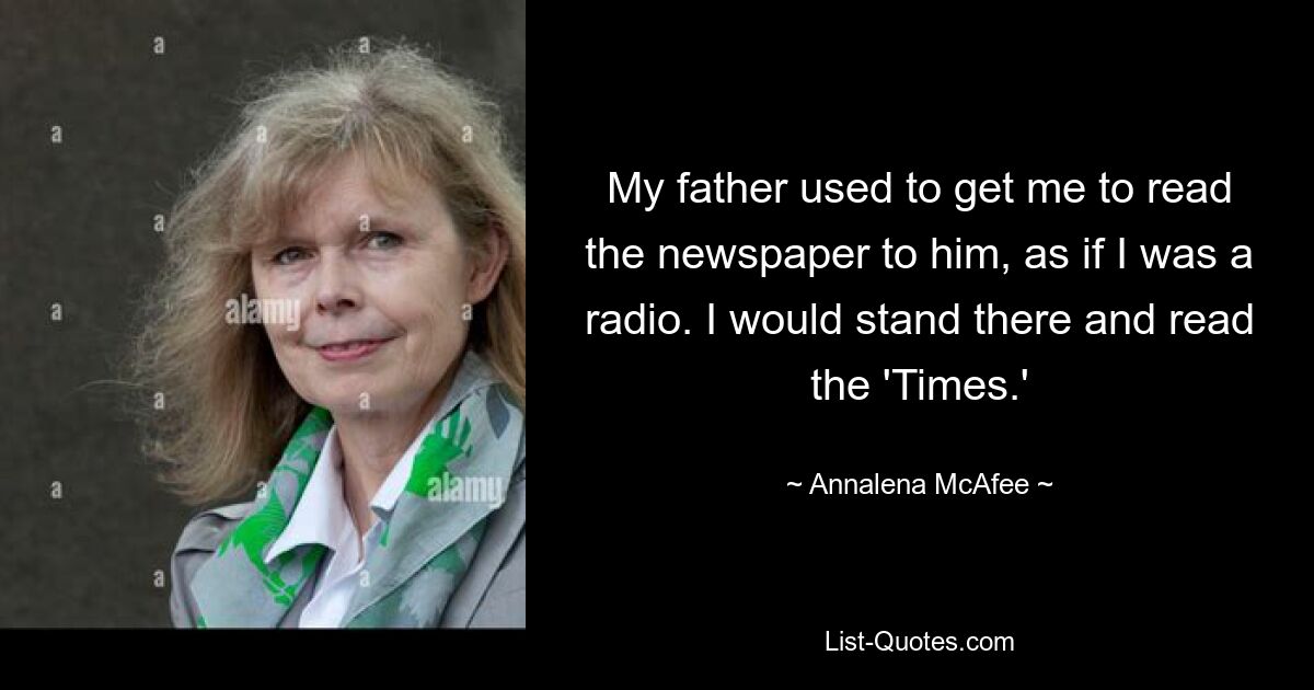 My father used to get me to read the newspaper to him, as if I was a radio. I would stand there and read the 'Times.' — © Annalena McAfee