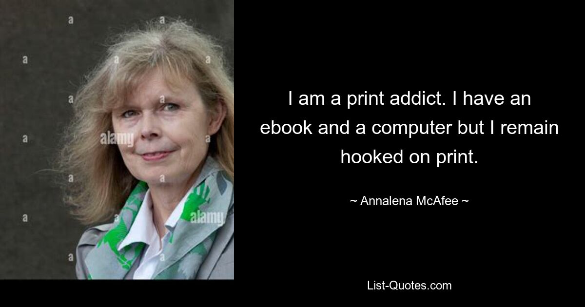 I am a print addict. I have an ebook and a computer but I remain hooked on print. — © Annalena McAfee