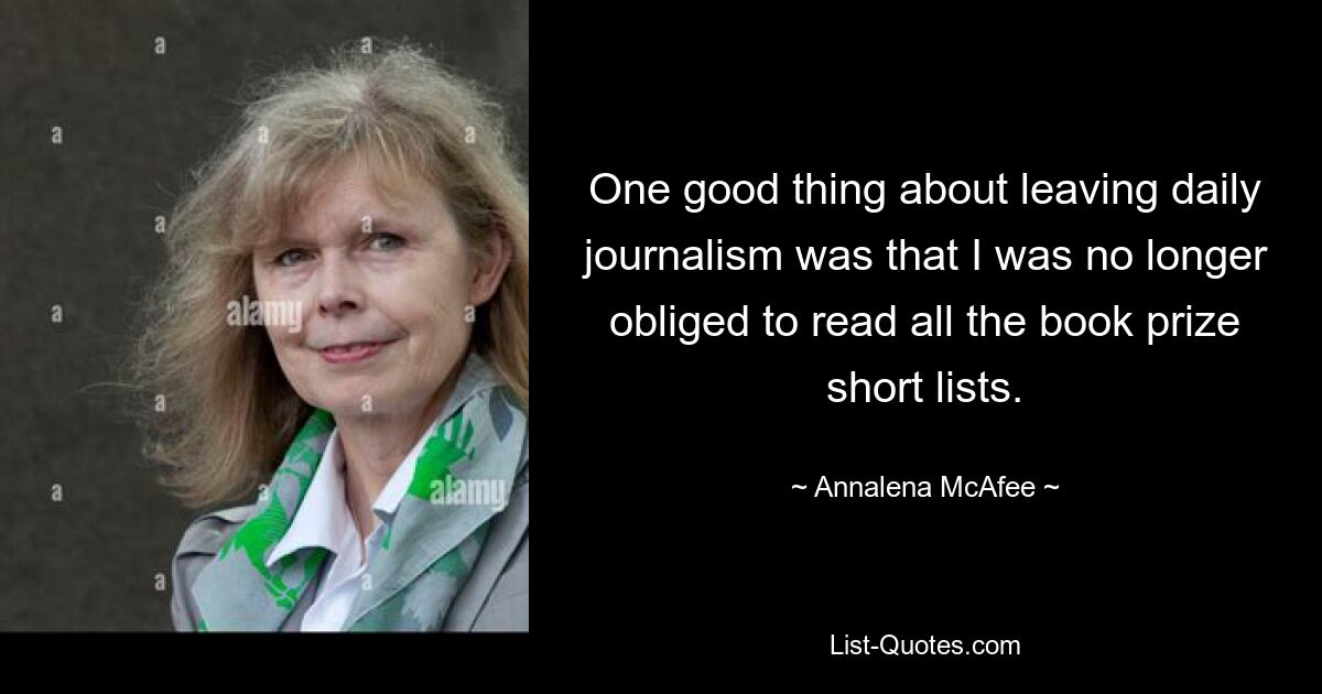 One good thing about leaving daily journalism was that I was no longer obliged to read all the book prize short lists. — © Annalena McAfee