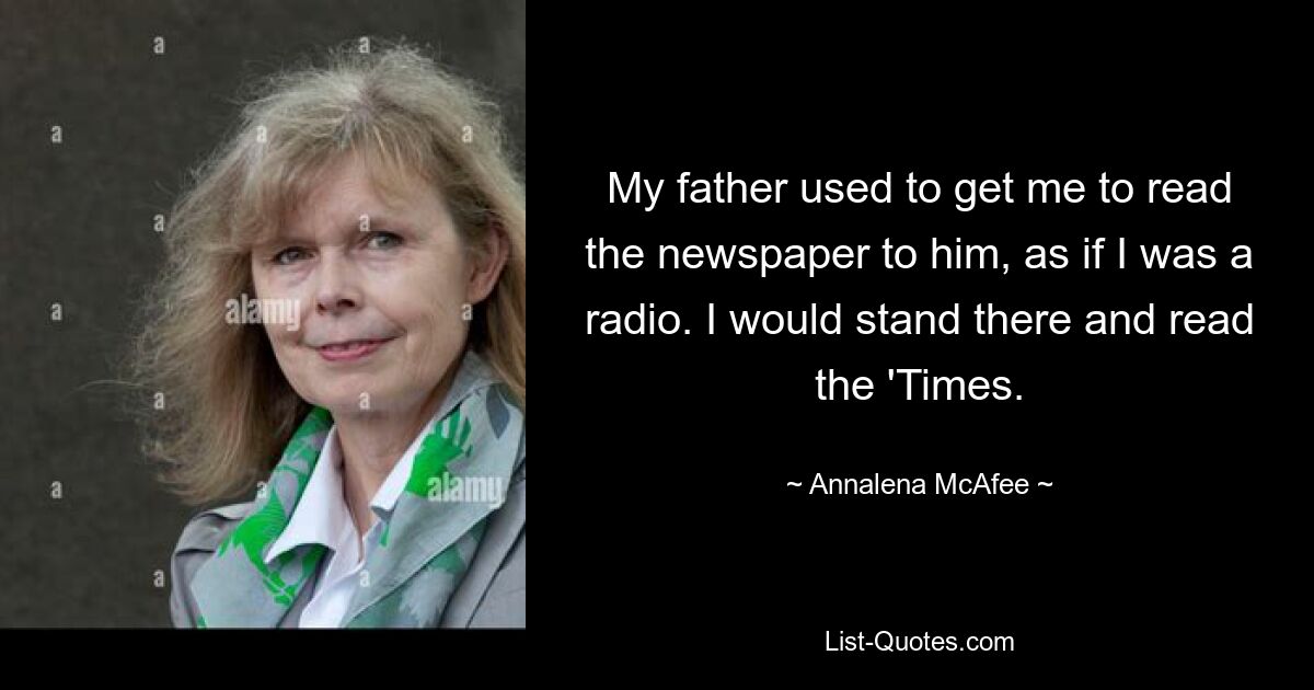 My father used to get me to read the newspaper to him, as if I was a radio. I would stand there and read the 'Times. — © Annalena McAfee