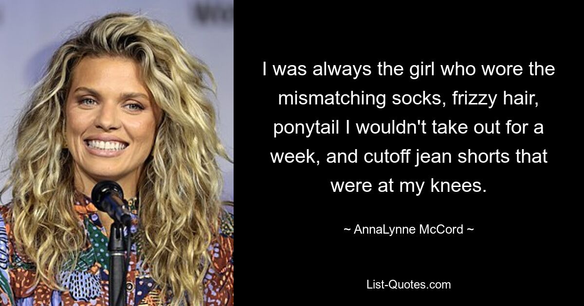 I was always the girl who wore the mismatching socks, frizzy hair, ponytail I wouldn't take out for a week, and cutoff jean shorts that were at my knees. — © AnnaLynne McCord