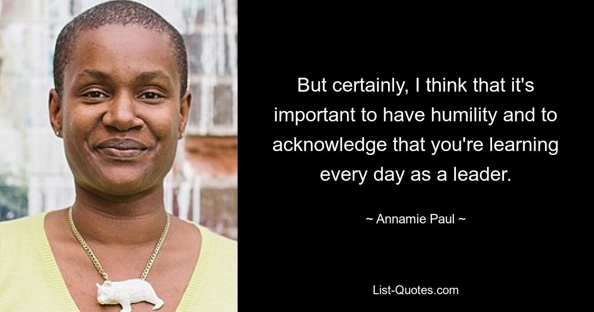 But certainly, I think that it's important to have humility and to acknowledge that you're learning every day as a leader. — © Annamie Paul