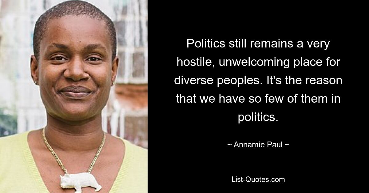 Politics still remains a very hostile, unwelcoming place for diverse peoples. It's the reason that we have so few of them in politics. — © Annamie Paul