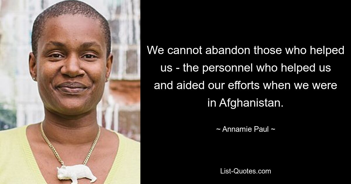 We cannot abandon those who helped us - the personnel who helped us and aided our efforts when we were in Afghanistan. — © Annamie Paul