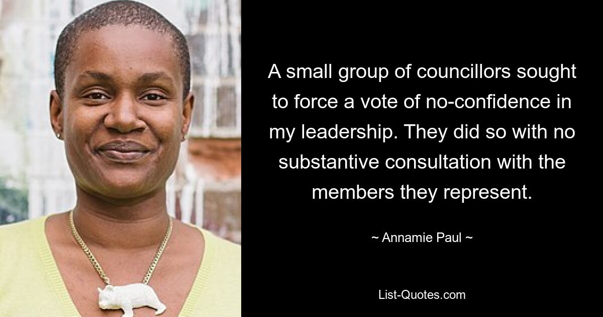 A small group of councillors sought to force a vote of no-confidence in my leadership. They did so with no substantive consultation with the members they represent. — © Annamie Paul