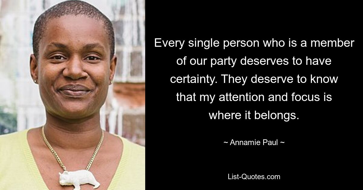 Every single person who is a member of our party deserves to have certainty. They deserve to know that my attention and focus is where it belongs. — © Annamie Paul