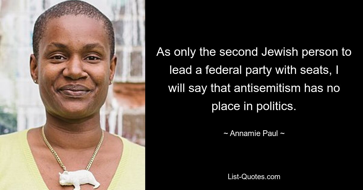 As only the second Jewish person to lead a federal party with seats, I will say that antisemitism has no place in politics. — © Annamie Paul