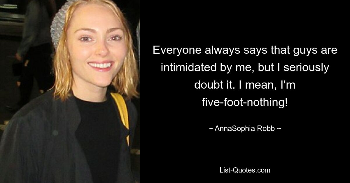 Everyone always says that guys are intimidated by me, but I seriously doubt it. I mean, I'm five-foot-nothing! — © AnnaSophia Robb