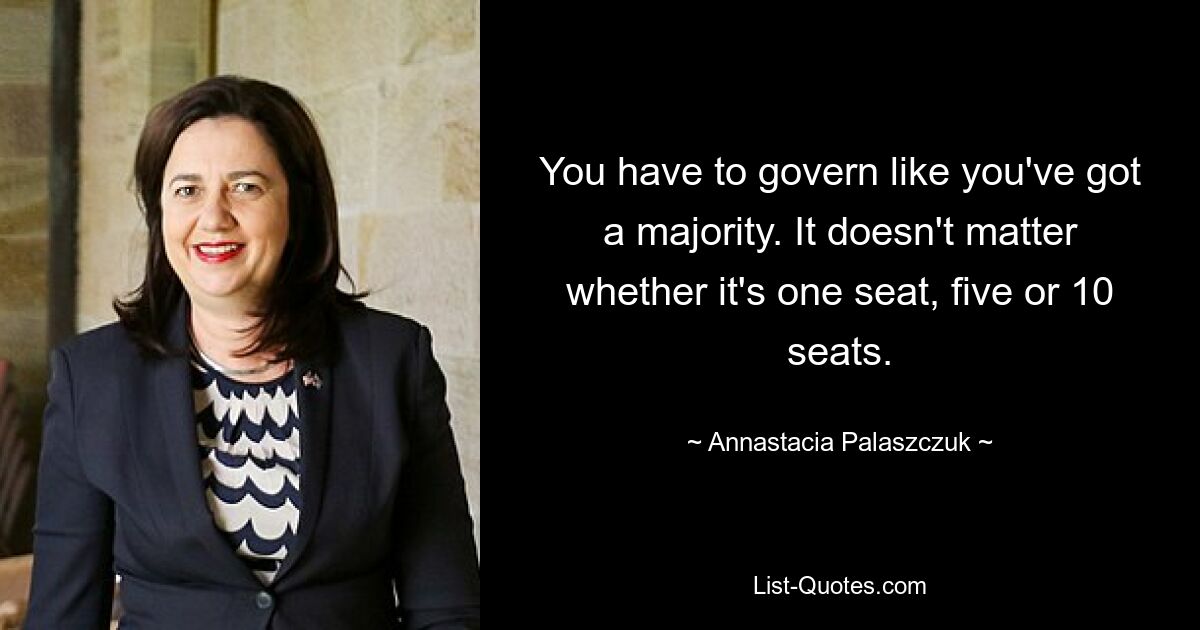 You have to govern like you've got a majority. It doesn't matter whether it's one seat, five or 10 seats. — © Annastacia Palaszczuk