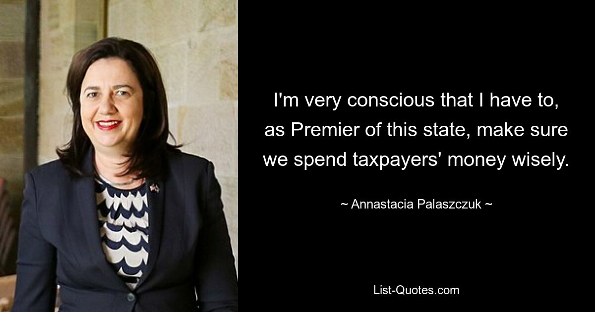 I'm very conscious that I have to, as Premier of this state, make sure we spend taxpayers' money wisely. — © Annastacia Palaszczuk