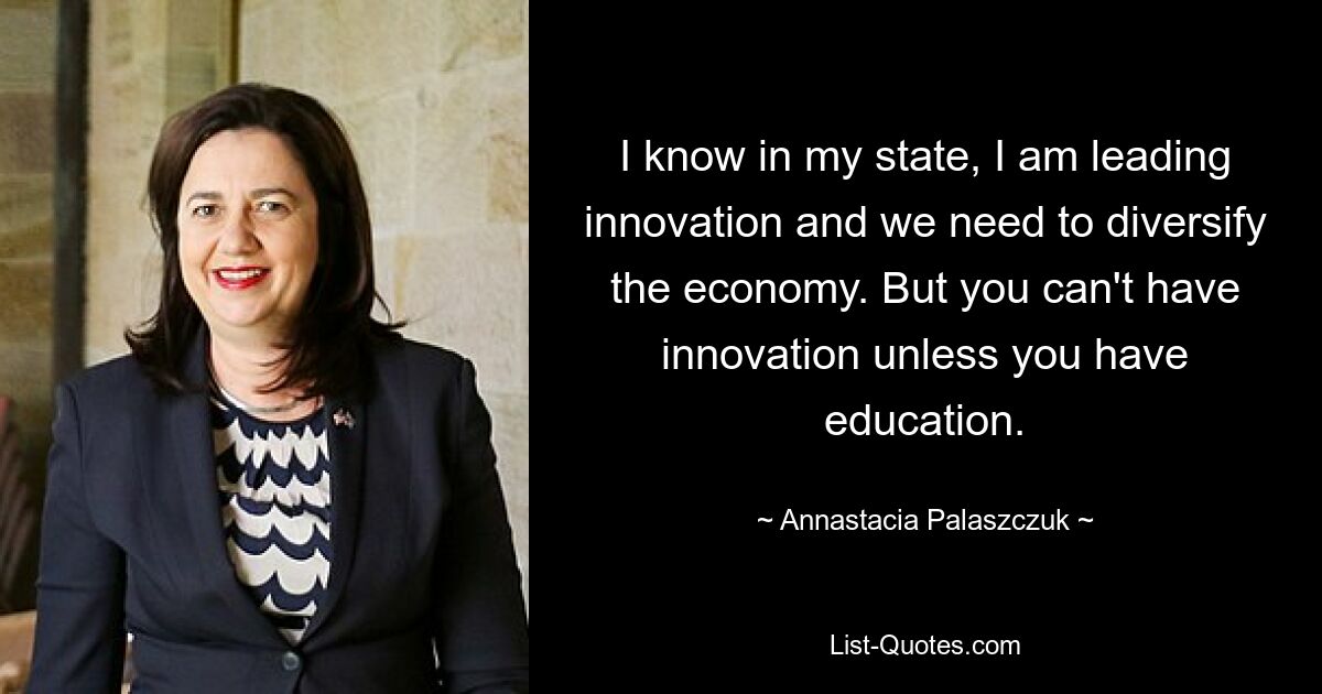 I know in my state, I am leading innovation and we need to diversify the economy. But you can't have innovation unless you have education. — © Annastacia Palaszczuk