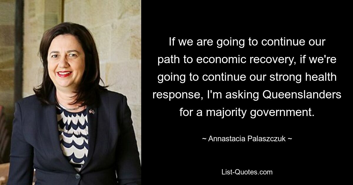 If we are going to continue our path to economic recovery, if we're going to continue our strong health response, I'm asking Queenslanders for a majority government. — © Annastacia Palaszczuk