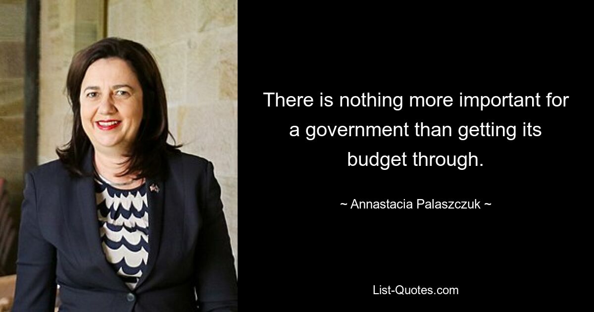 There is nothing more important for a government than getting its budget through. — © Annastacia Palaszczuk