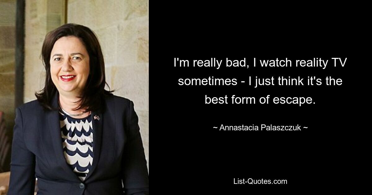 I'm really bad, I watch reality TV sometimes - I just think it's the best form of escape. — © Annastacia Palaszczuk