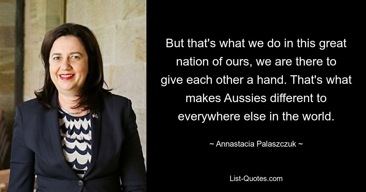 But that's what we do in this great nation of ours, we are there to give each other a hand. That's what makes Aussies different to everywhere else in the world. — © Annastacia Palaszczuk