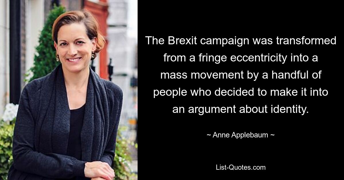 The Brexit campaign was transformed from a fringe eccentricity into a mass movement by a handful of people who decided to make it into an argument about identity. — © Anne Applebaum