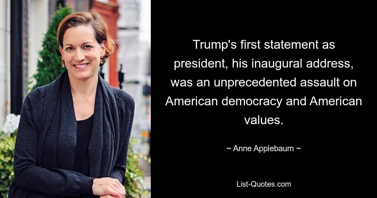 Trump's first statement as president, his inaugural address, was an unprecedented assault on American democracy and American values. — © Anne Applebaum