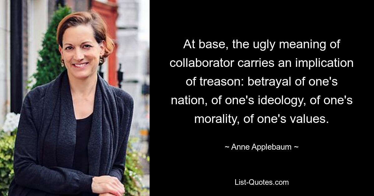 At base, the ugly meaning of collaborator carries an implication of treason: betrayal of one's nation, of one's ideology, of one's morality, of one's values. — © Anne Applebaum