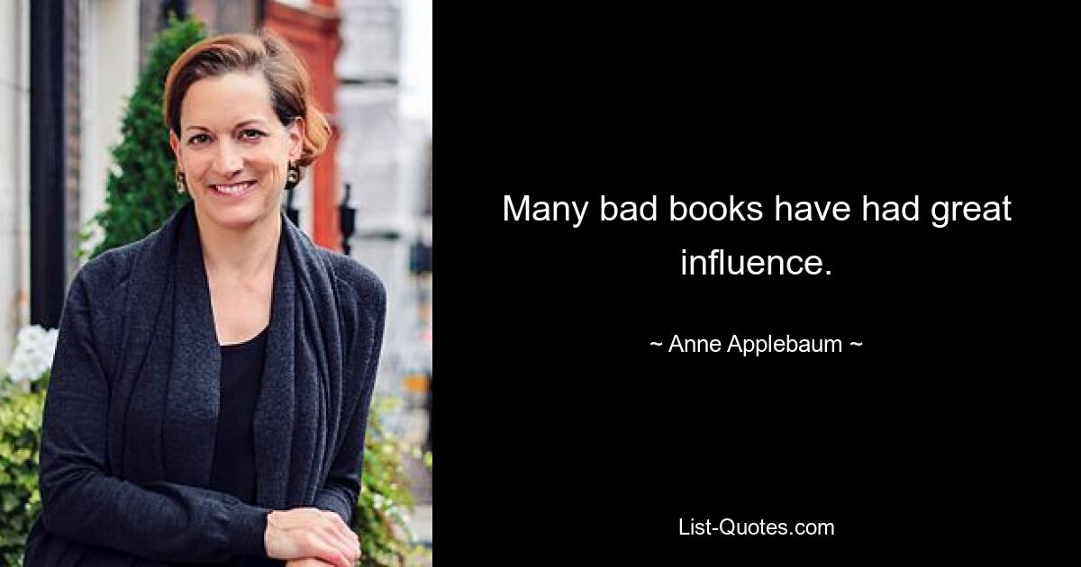 Many bad books have had great influence. — © Anne Applebaum