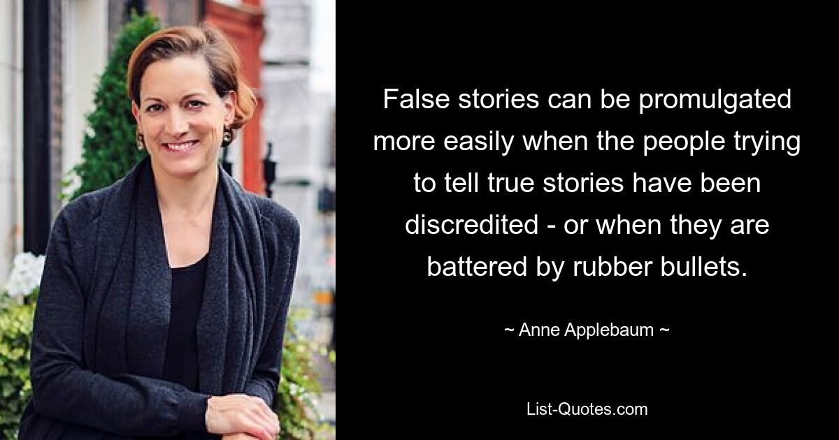 False stories can be promulgated more easily when the people trying to tell true stories have been discredited - or when they are battered by rubber bullets. — © Anne Applebaum