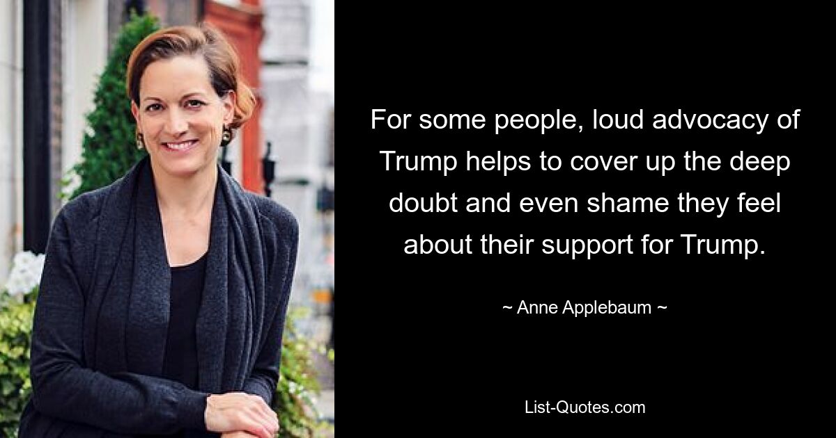 For some people, loud advocacy of Trump helps to cover up the deep doubt and even shame they feel about their support for Trump. — © Anne Applebaum