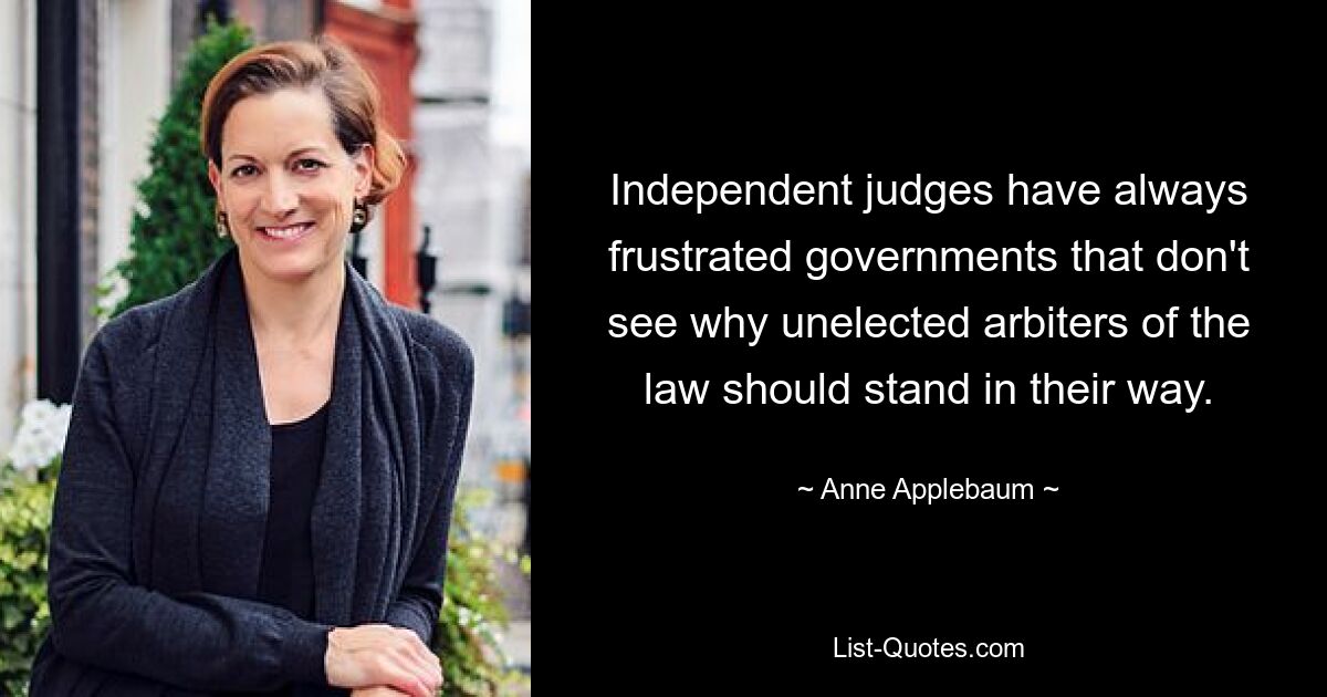 Independent judges have always frustrated governments that don't see why unelected arbiters of the law should stand in their way. — © Anne Applebaum