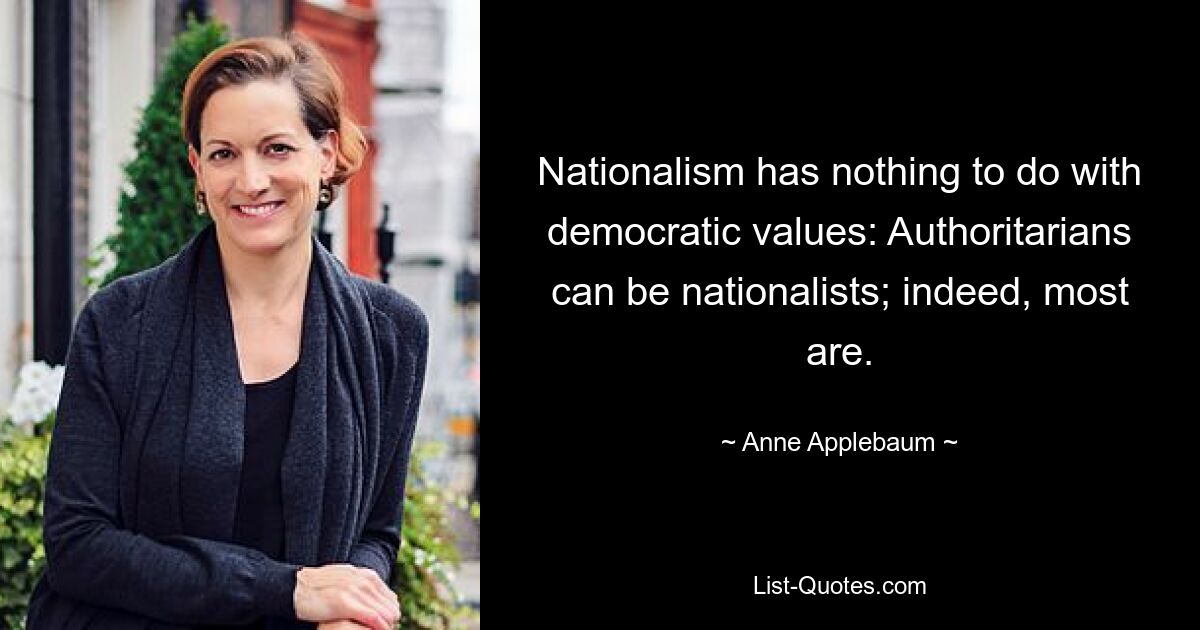 Nationalism has nothing to do with democratic values: Authoritarians can be nationalists; indeed, most are. — © Anne Applebaum