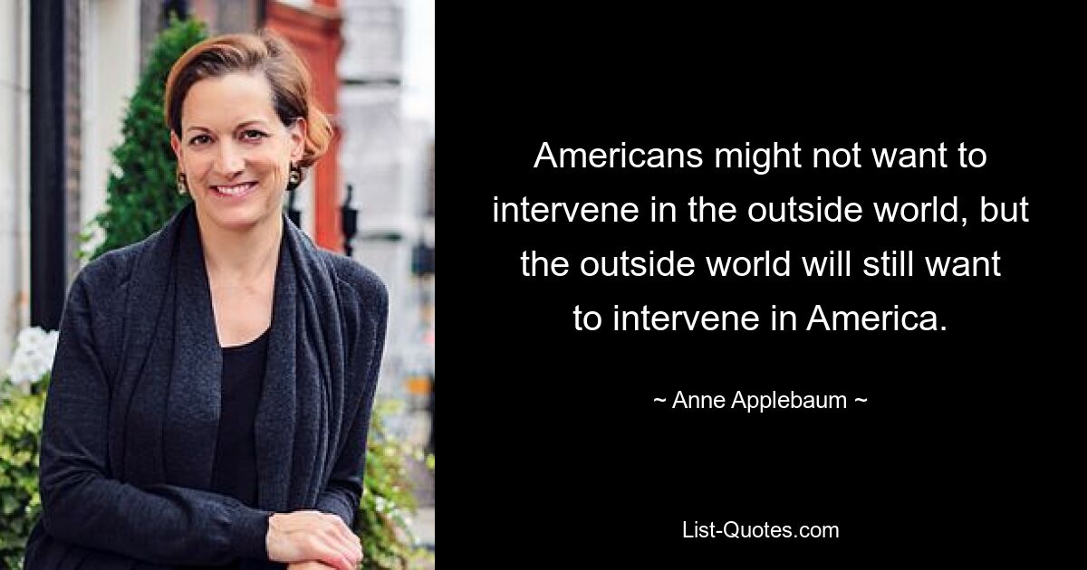 Americans might not want to intervene in the outside world, but the outside world will still want to intervene in America. — © Anne Applebaum