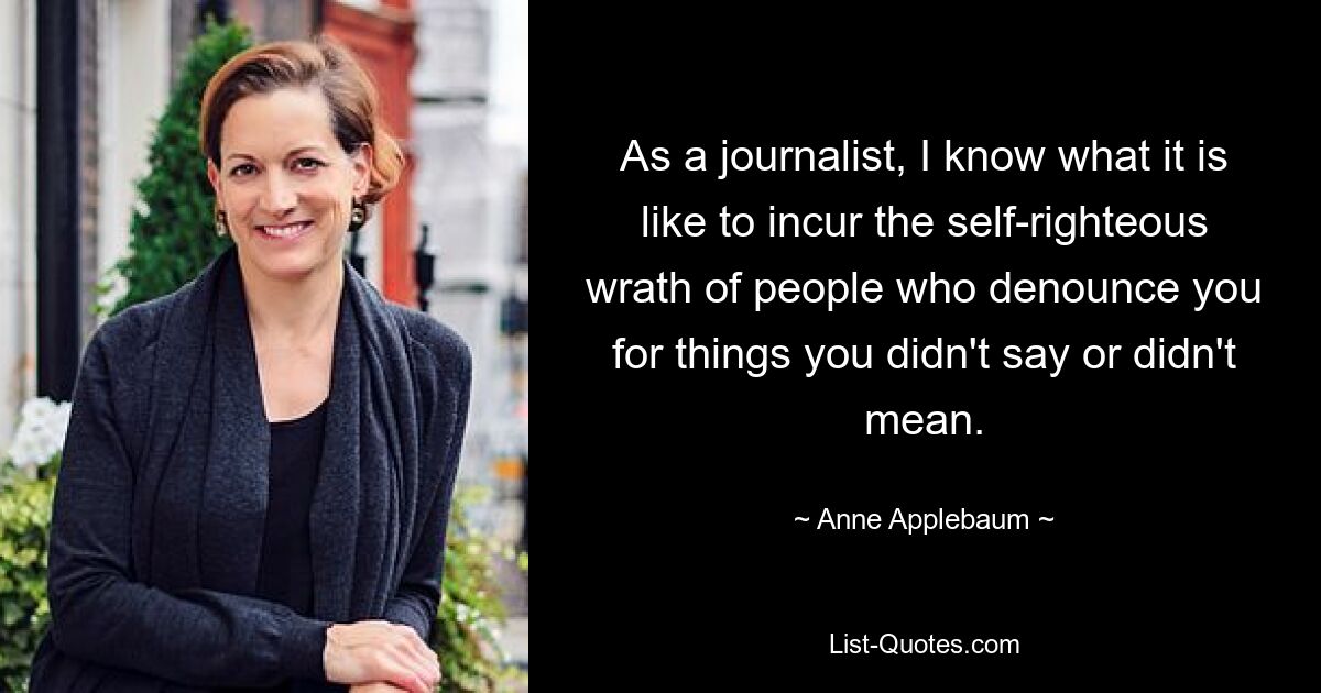 As a journalist, I know what it is like to incur the self-righteous wrath of people who denounce you for things you didn't say or didn't mean. — © Anne Applebaum