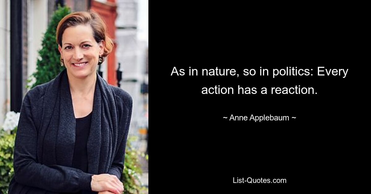 As in nature, so in politics: Every action has a reaction. — © Anne Applebaum