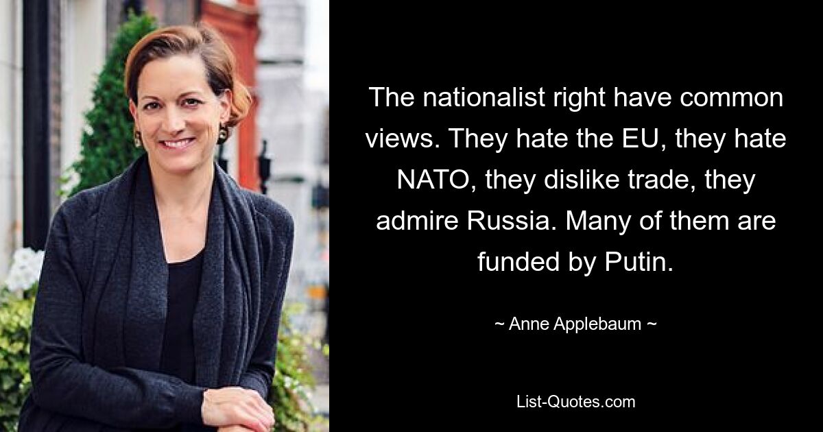 The nationalist right have common views. They hate the EU, they hate NATO, they dislike trade, they admire Russia. Many of them are funded by Putin. — © Anne Applebaum