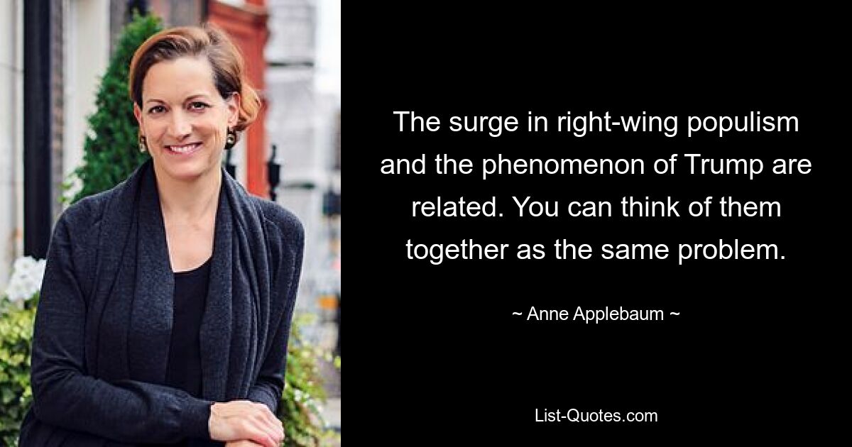 The surge in right-wing populism and the phenomenon of Trump are related. You can think of them together as the same problem. — © Anne Applebaum