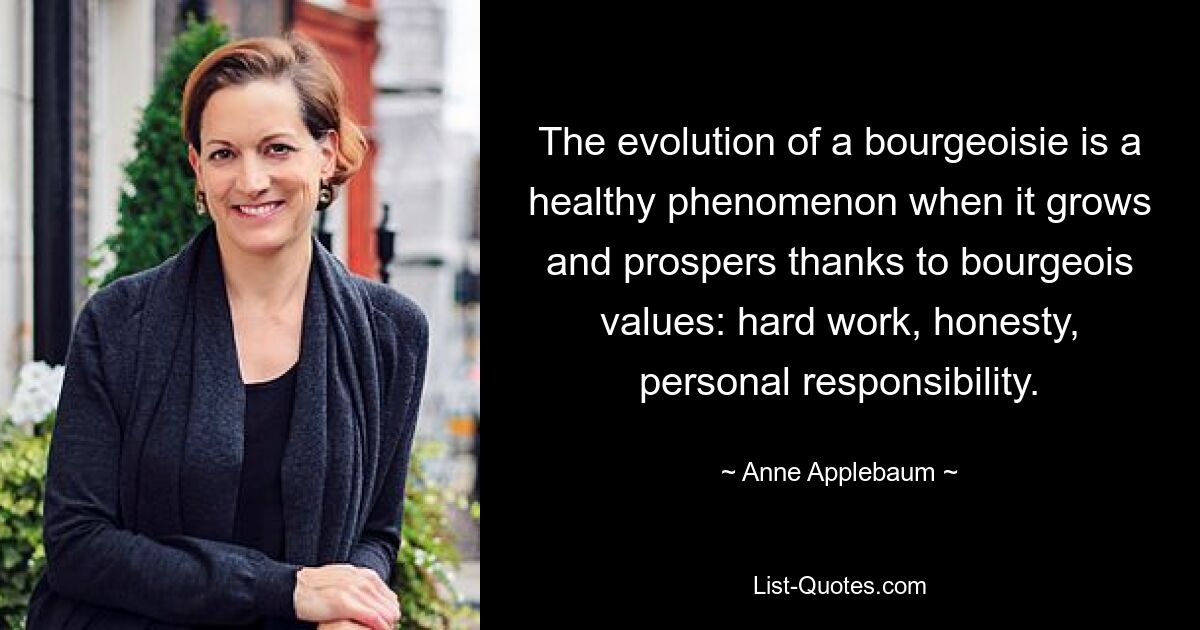 The evolution of a bourgeoisie is a healthy phenomenon when it grows and prospers thanks to bourgeois values: hard work, honesty, personal responsibility. — © Anne Applebaum