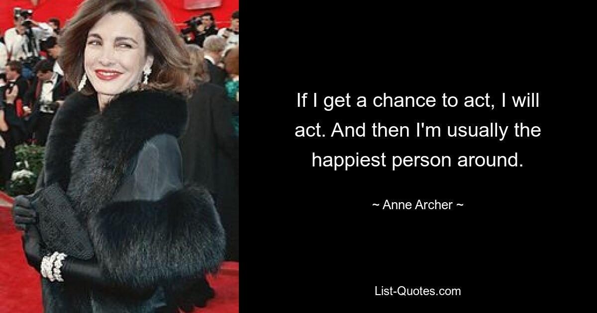 If I get a chance to act, I will act. And then I'm usually the happiest person around. — © Anne Archer