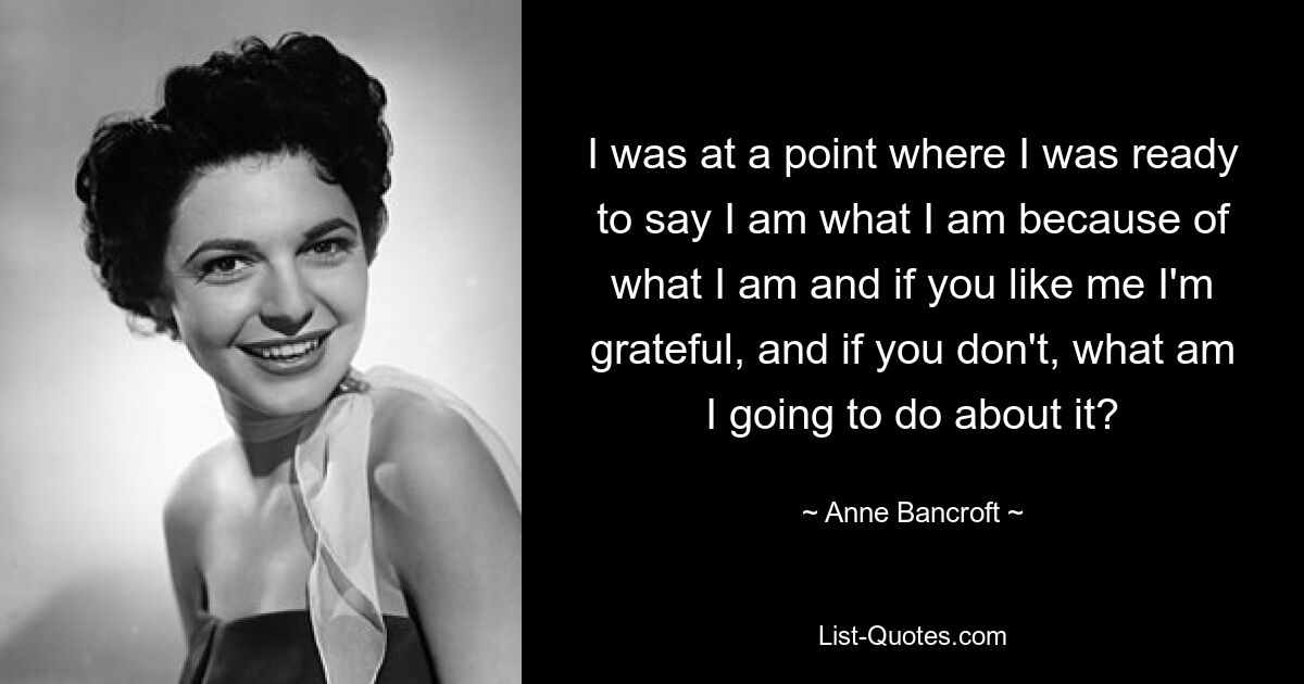 I was at a point where I was ready to say I am what I am because of what I am and if you like me I'm grateful, and if you don't, what am I going to do about it? — © Anne Bancroft