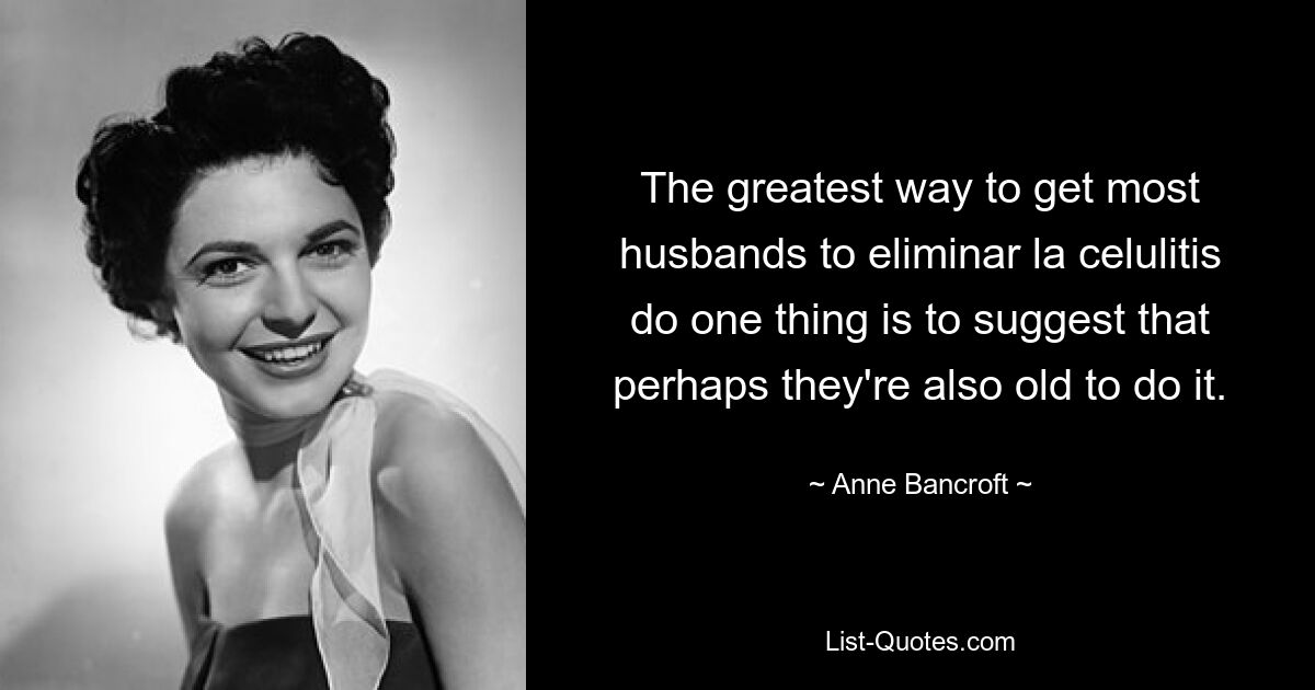 The greatest way to get most husbands to eliminar la celulitis do one thing is to suggest that perhaps they're also old to do it. — © Anne Bancroft