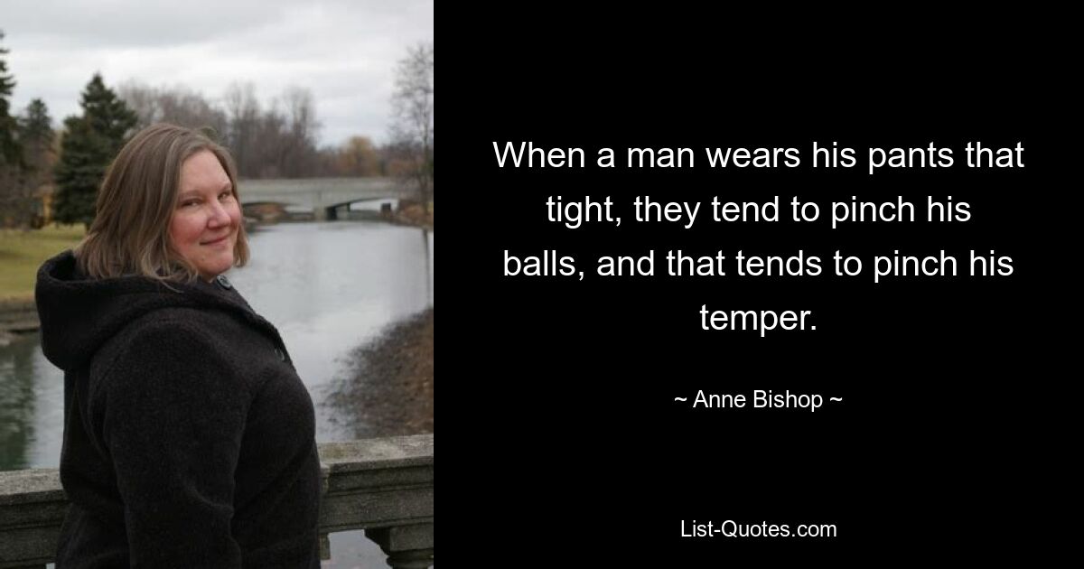 When a man wears his pants that tight, they tend to pinch his balls, and that tends to pinch his temper. — © Anne Bishop