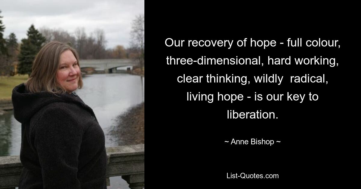 Our recovery of hope - full colour, three-dimensional, hard working, clear thinking, wildly  radical, living hope - is our key to liberation. — © Anne Bishop