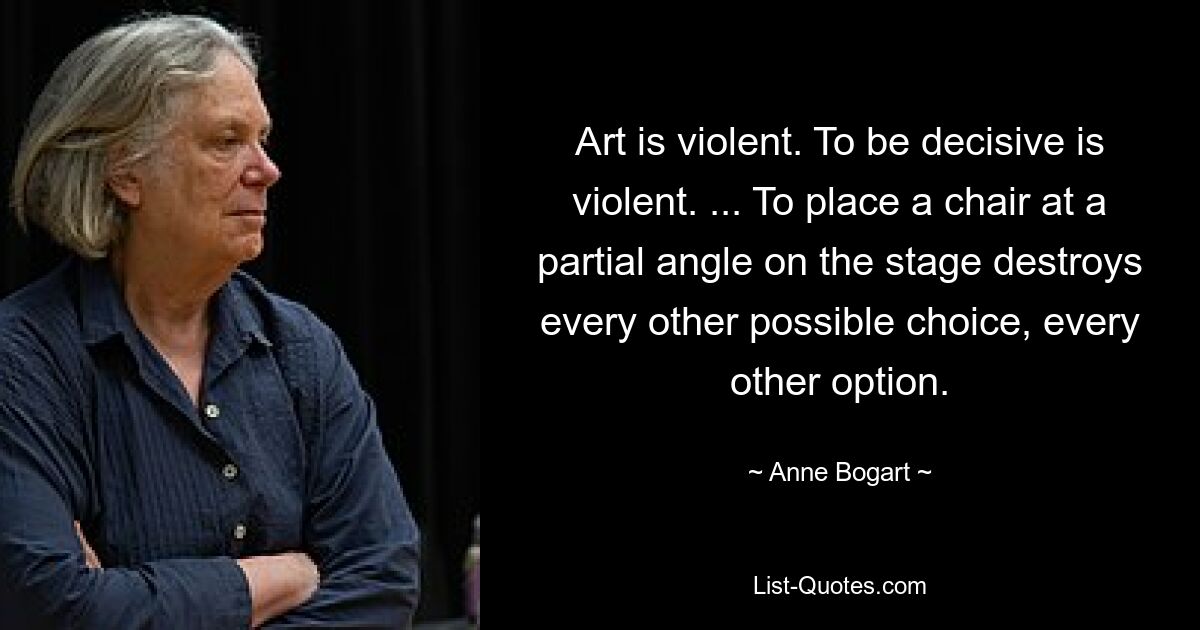 Art is violent. To be decisive is violent. ... To place a chair at a partial angle on the stage destroys every other possible choice, every other option. — © Anne Bogart