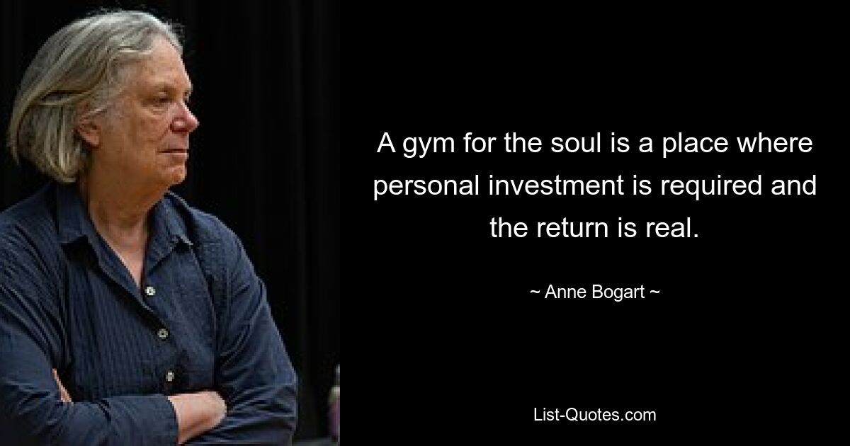 A gym for the soul is a place where personal investment is required and the return is real. — © Anne Bogart