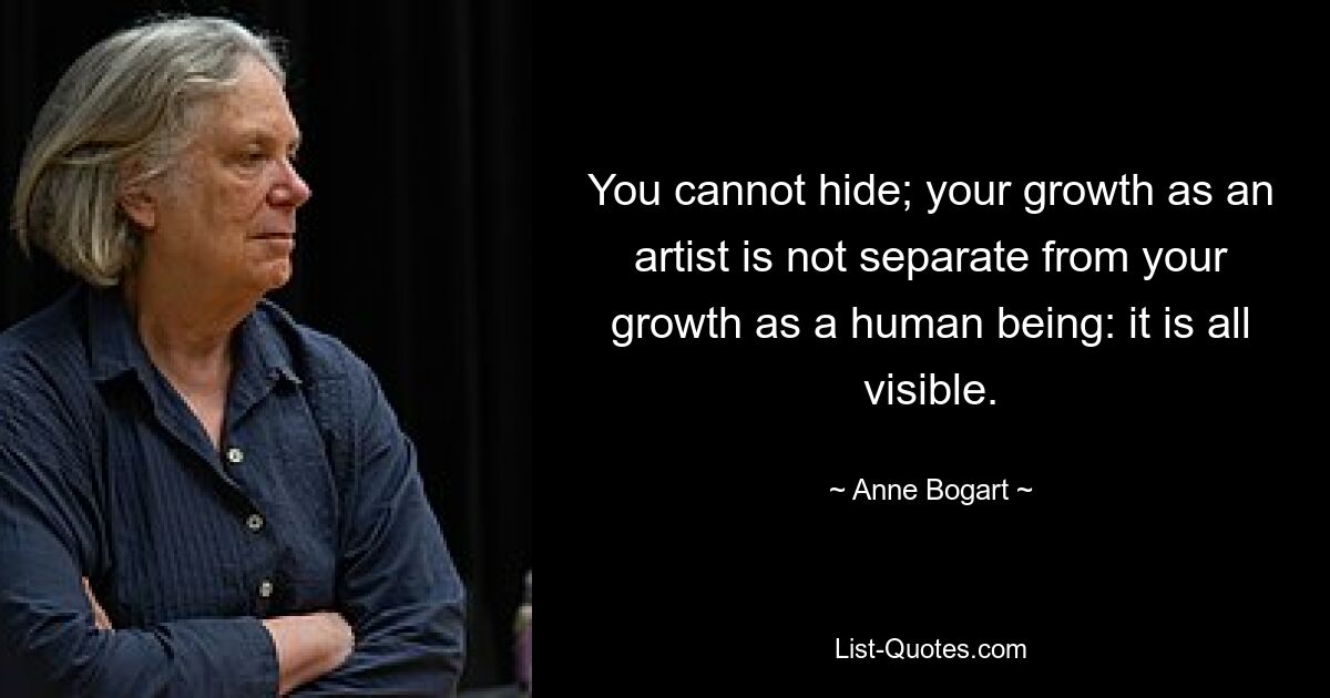 You cannot hide; your growth as an artist is not separate from your growth as a human being: it is all visible. — © Anne Bogart