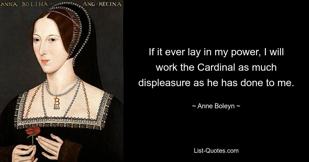 If it ever lay in my power, I will work the Cardinal as much displeasure as he has done to me. — © Anne Boleyn